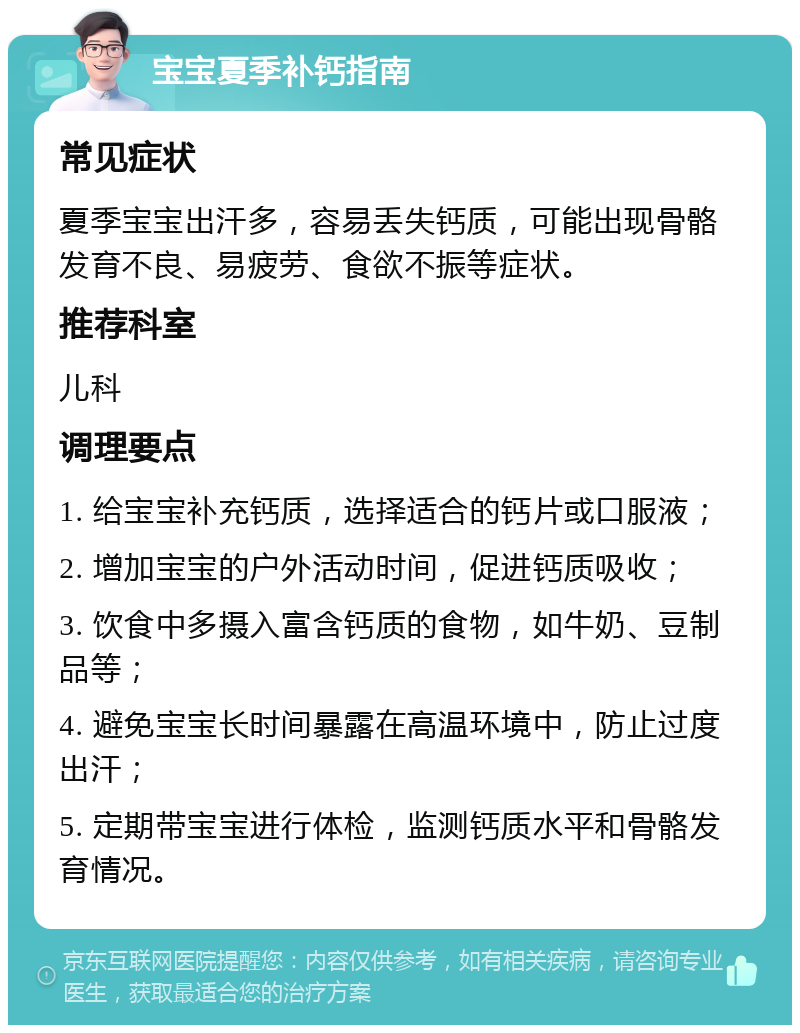 宝宝夏季补钙指南 常见症状 夏季宝宝出汗多，容易丢失钙质，可能出现骨骼发育不良、易疲劳、食欲不振等症状。 推荐科室 儿科 调理要点 1. 给宝宝补充钙质，选择适合的钙片或口服液； 2. 增加宝宝的户外活动时间，促进钙质吸收； 3. 饮食中多摄入富含钙质的食物，如牛奶、豆制品等； 4. 避免宝宝长时间暴露在高温环境中，防止过度出汗； 5. 定期带宝宝进行体检，监测钙质水平和骨骼发育情况。