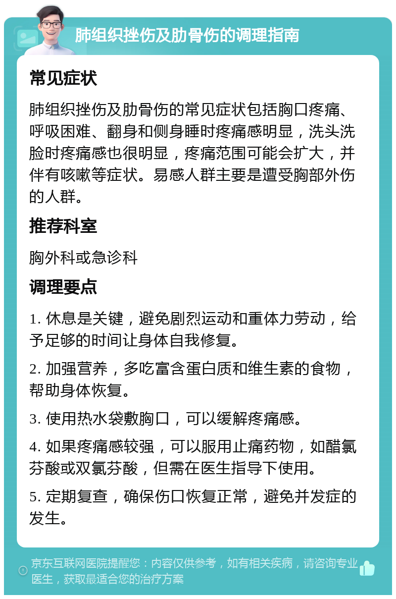 肺组织挫伤及肋骨伤的调理指南 常见症状 肺组织挫伤及肋骨伤的常见症状包括胸口疼痛、呼吸困难、翻身和侧身睡时疼痛感明显，洗头洗脸时疼痛感也很明显，疼痛范围可能会扩大，并伴有咳嗽等症状。易感人群主要是遭受胸部外伤的人群。 推荐科室 胸外科或急诊科 调理要点 1. 休息是关键，避免剧烈运动和重体力劳动，给予足够的时间让身体自我修复。 2. 加强营养，多吃富含蛋白质和维生素的食物，帮助身体恢复。 3. 使用热水袋敷胸口，可以缓解疼痛感。 4. 如果疼痛感较强，可以服用止痛药物，如醋氯芬酸或双氯芬酸，但需在医生指导下使用。 5. 定期复查，确保伤口恢复正常，避免并发症的发生。