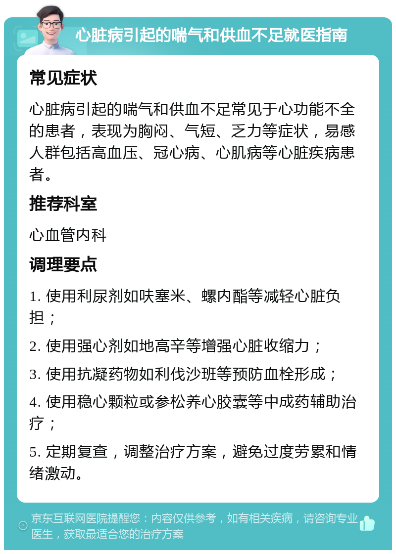 心脏病引起的喘气和供血不足就医指南 常见症状 心脏病引起的喘气和供血不足常见于心功能不全的患者，表现为胸闷、气短、乏力等症状，易感人群包括高血压、冠心病、心肌病等心脏疾病患者。 推荐科室 心血管内科 调理要点 1. 使用利尿剂如呋塞米、螺内酯等减轻心脏负担； 2. 使用强心剂如地高辛等增强心脏收缩力； 3. 使用抗凝药物如利伐沙班等预防血栓形成； 4. 使用稳心颗粒或参松养心胶囊等中成药辅助治疗； 5. 定期复查，调整治疗方案，避免过度劳累和情绪激动。