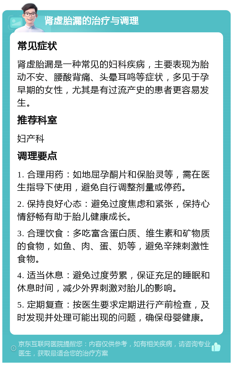 肾虚胎漏的治疗与调理 常见症状 肾虚胎漏是一种常见的妇科疾病，主要表现为胎动不安、腰酸背痛、头晕耳鸣等症状，多见于孕早期的女性，尤其是有过流产史的患者更容易发生。 推荐科室 妇产科 调理要点 1. 合理用药：如地屈孕酮片和保胎灵等，需在医生指导下使用，避免自行调整剂量或停药。 2. 保持良好心态：避免过度焦虑和紧张，保持心情舒畅有助于胎儿健康成长。 3. 合理饮食：多吃富含蛋白质、维生素和矿物质的食物，如鱼、肉、蛋、奶等，避免辛辣刺激性食物。 4. 适当休息：避免过度劳累，保证充足的睡眠和休息时间，减少外界刺激对胎儿的影响。 5. 定期复查：按医生要求定期进行产前检查，及时发现并处理可能出现的问题，确保母婴健康。