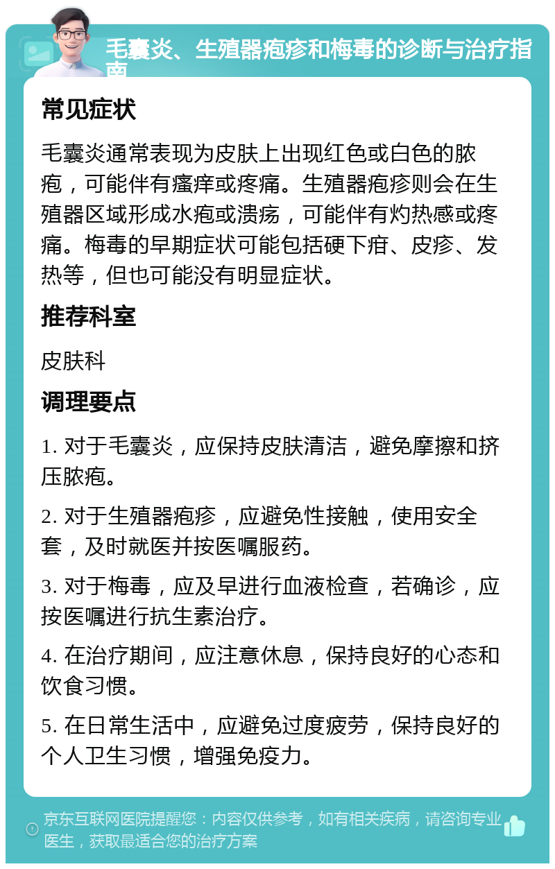 毛囊炎、生殖器疱疹和梅毒的诊断与治疗指南 常见症状 毛囊炎通常表现为皮肤上出现红色或白色的脓疱，可能伴有瘙痒或疼痛。生殖器疱疹则会在生殖器区域形成水疱或溃疡，可能伴有灼热感或疼痛。梅毒的早期症状可能包括硬下疳、皮疹、发热等，但也可能没有明显症状。 推荐科室 皮肤科 调理要点 1. 对于毛囊炎，应保持皮肤清洁，避免摩擦和挤压脓疱。 2. 对于生殖器疱疹，应避免性接触，使用安全套，及时就医并按医嘱服药。 3. 对于梅毒，应及早进行血液检查，若确诊，应按医嘱进行抗生素治疗。 4. 在治疗期间，应注意休息，保持良好的心态和饮食习惯。 5. 在日常生活中，应避免过度疲劳，保持良好的个人卫生习惯，增强免疫力。