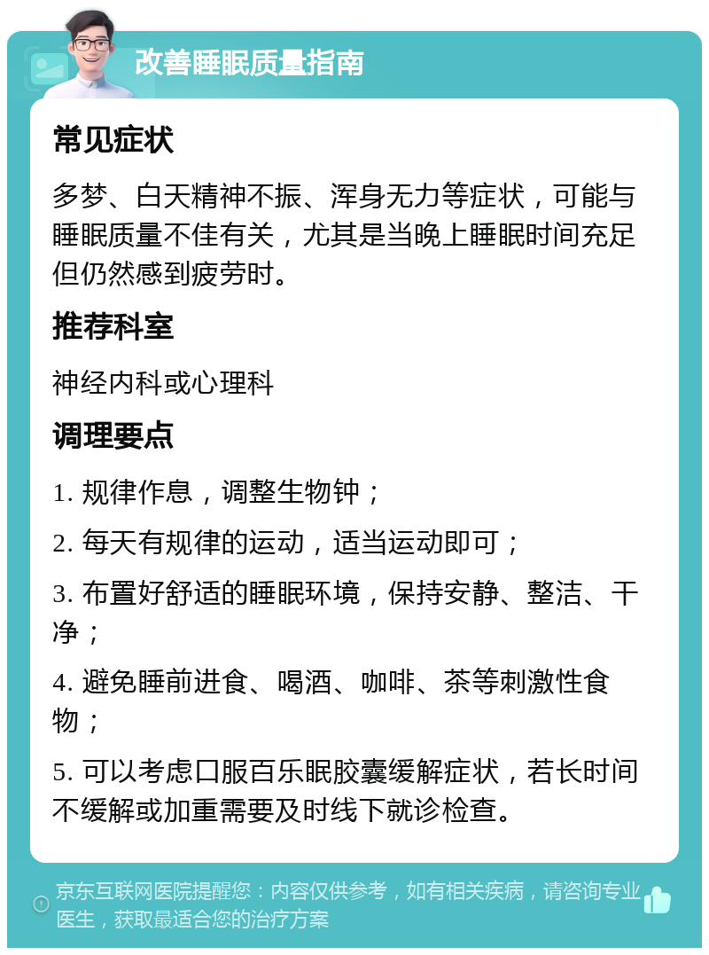 改善睡眠质量指南 常见症状 多梦、白天精神不振、浑身无力等症状，可能与睡眠质量不佳有关，尤其是当晚上睡眠时间充足但仍然感到疲劳时。 推荐科室 神经内科或心理科 调理要点 1. 规律作息，调整生物钟； 2. 每天有规律的运动，适当运动即可； 3. 布置好舒适的睡眠环境，保持安静、整洁、干净； 4. 避免睡前进食、喝酒、咖啡、茶等刺激性食物； 5. 可以考虑口服百乐眠胶囊缓解症状，若长时间不缓解或加重需要及时线下就诊检查。