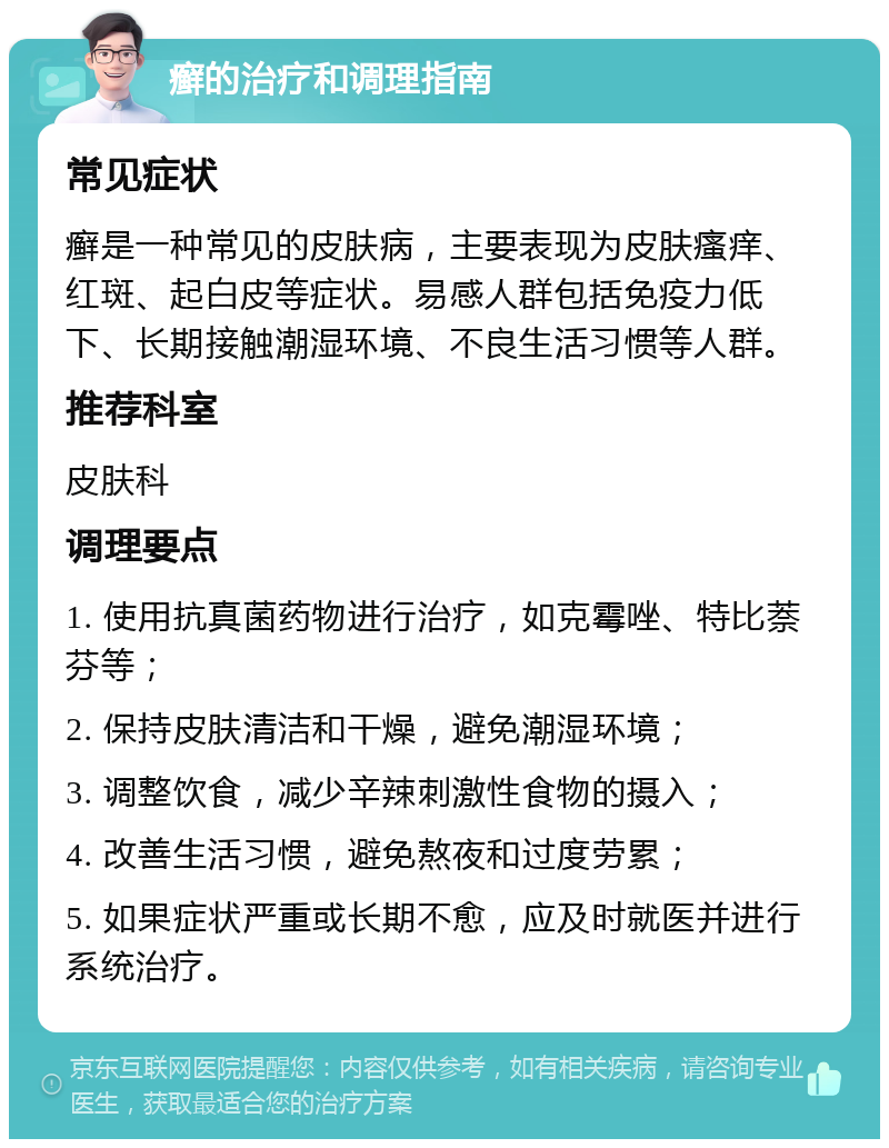 癣的治疗和调理指南 常见症状 癣是一种常见的皮肤病，主要表现为皮肤瘙痒、红斑、起白皮等症状。易感人群包括免疫力低下、长期接触潮湿环境、不良生活习惯等人群。 推荐科室 皮肤科 调理要点 1. 使用抗真菌药物进行治疗，如克霉唑、特比萘芬等； 2. 保持皮肤清洁和干燥，避免潮湿环境； 3. 调整饮食，减少辛辣刺激性食物的摄入； 4. 改善生活习惯，避免熬夜和过度劳累； 5. 如果症状严重或长期不愈，应及时就医并进行系统治疗。