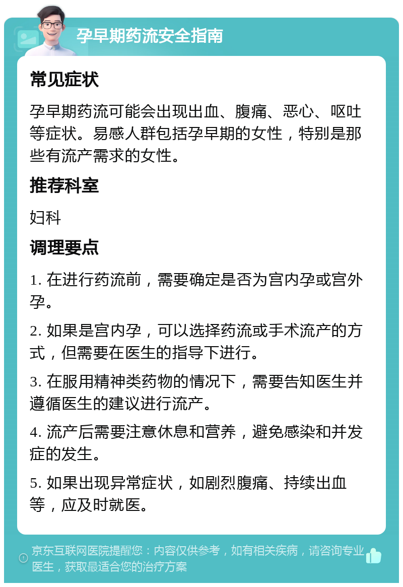 孕早期药流安全指南 常见症状 孕早期药流可能会出现出血、腹痛、恶心、呕吐等症状。易感人群包括孕早期的女性，特别是那些有流产需求的女性。 推荐科室 妇科 调理要点 1. 在进行药流前，需要确定是否为宫内孕或宫外孕。 2. 如果是宫内孕，可以选择药流或手术流产的方式，但需要在医生的指导下进行。 3. 在服用精神类药物的情况下，需要告知医生并遵循医生的建议进行流产。 4. 流产后需要注意休息和营养，避免感染和并发症的发生。 5. 如果出现异常症状，如剧烈腹痛、持续出血等，应及时就医。