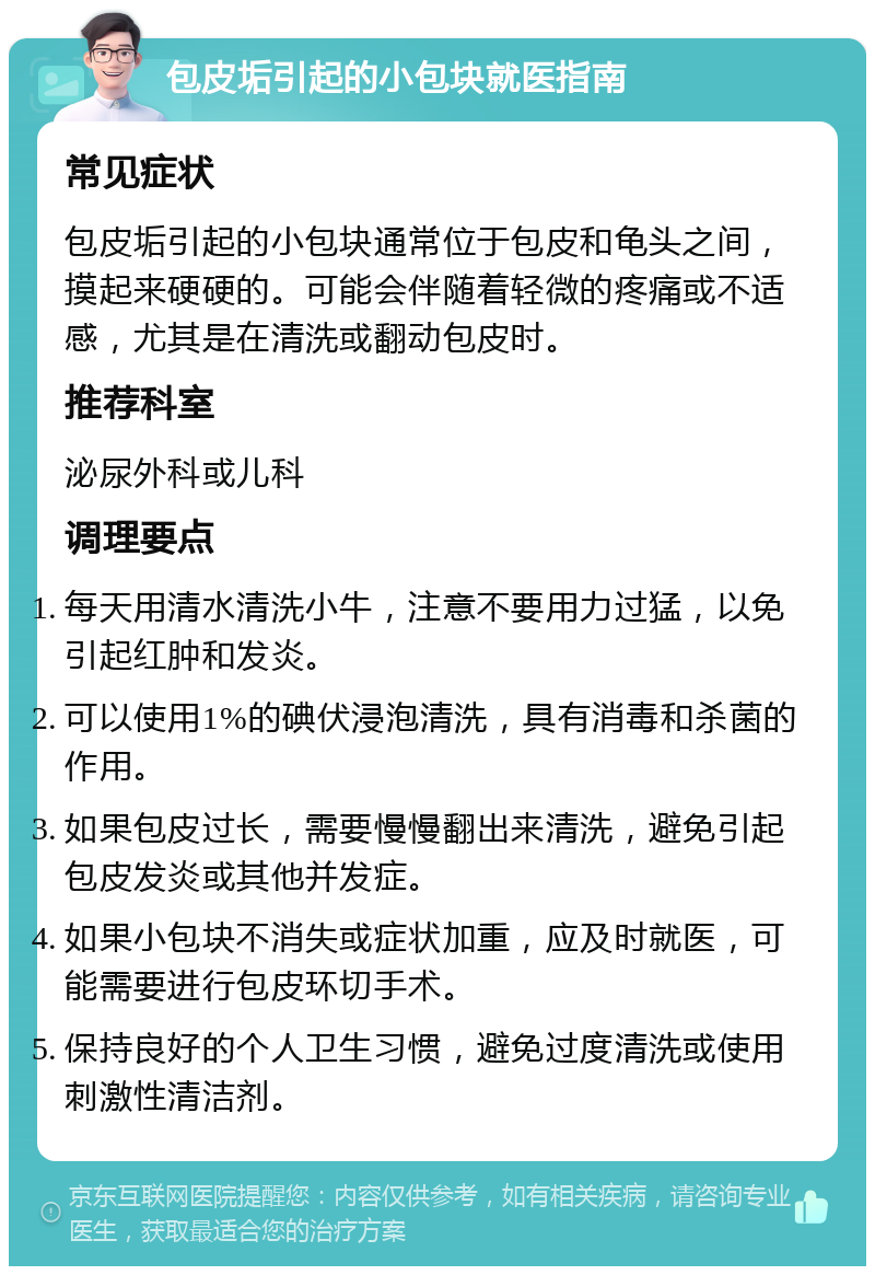 包皮垢引起的小包块就医指南 常见症状 包皮垢引起的小包块通常位于包皮和龟头之间，摸起来硬硬的。可能会伴随着轻微的疼痛或不适感，尤其是在清洗或翻动包皮时。 推荐科室 泌尿外科或儿科 调理要点 每天用清水清洗小牛，注意不要用力过猛，以免引起红肿和发炎。 可以使用1%的碘伏浸泡清洗，具有消毒和杀菌的作用。 如果包皮过长，需要慢慢翻出来清洗，避免引起包皮发炎或其他并发症。 如果小包块不消失或症状加重，应及时就医，可能需要进行包皮环切手术。 保持良好的个人卫生习惯，避免过度清洗或使用刺激性清洁剂。