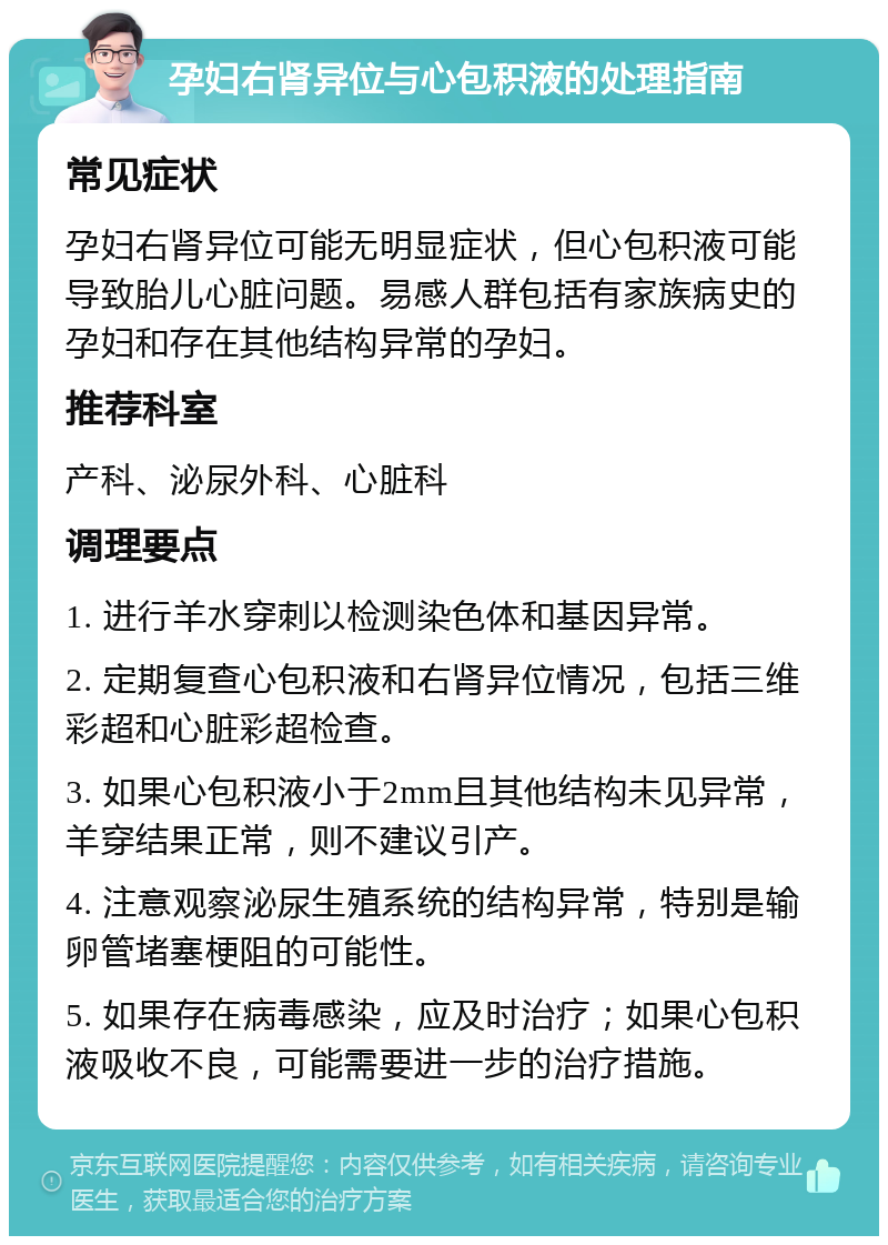 孕妇右肾异位与心包积液的处理指南 常见症状 孕妇右肾异位可能无明显症状，但心包积液可能导致胎儿心脏问题。易感人群包括有家族病史的孕妇和存在其他结构异常的孕妇。 推荐科室 产科、泌尿外科、心脏科 调理要点 1. 进行羊水穿刺以检测染色体和基因异常。 2. 定期复查心包积液和右肾异位情况，包括三维彩超和心脏彩超检查。 3. 如果心包积液小于2mm且其他结构未见异常，羊穿结果正常，则不建议引产。 4. 注意观察泌尿生殖系统的结构异常，特别是输卵管堵塞梗阻的可能性。 5. 如果存在病毒感染，应及时治疗；如果心包积液吸收不良，可能需要进一步的治疗措施。