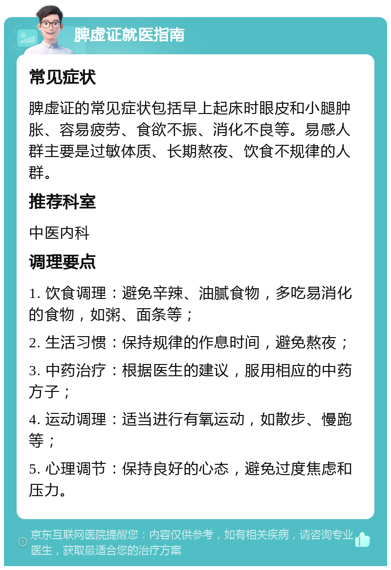 脾虚证就医指南 常见症状 脾虚证的常见症状包括早上起床时眼皮和小腿肿胀、容易疲劳、食欲不振、消化不良等。易感人群主要是过敏体质、长期熬夜、饮食不规律的人群。 推荐科室 中医内科 调理要点 1. 饮食调理：避免辛辣、油腻食物，多吃易消化的食物，如粥、面条等； 2. 生活习惯：保持规律的作息时间，避免熬夜； 3. 中药治疗：根据医生的建议，服用相应的中药方子； 4. 运动调理：适当进行有氧运动，如散步、慢跑等； 5. 心理调节：保持良好的心态，避免过度焦虑和压力。