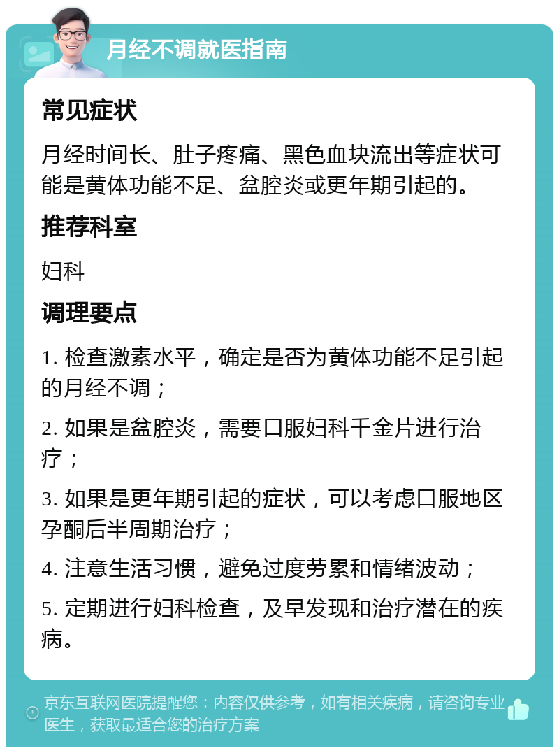 月经不调就医指南 常见症状 月经时间长、肚子疼痛、黑色血块流出等症状可能是黄体功能不足、盆腔炎或更年期引起的。 推荐科室 妇科 调理要点 1. 检查激素水平，确定是否为黄体功能不足引起的月经不调； 2. 如果是盆腔炎，需要口服妇科千金片进行治疗； 3. 如果是更年期引起的症状，可以考虑口服地区孕酮后半周期治疗； 4. 注意生活习惯，避免过度劳累和情绪波动； 5. 定期进行妇科检查，及早发现和治疗潜在的疾病。