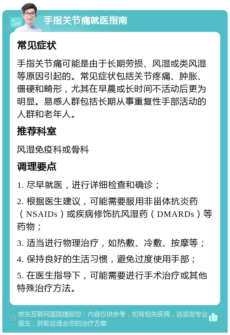 手指关节痛就医指南 常见症状 手指关节痛可能是由于长期劳损、风湿或类风湿等原因引起的。常见症状包括关节疼痛、肿胀、僵硬和畸形，尤其在早晨或长时间不活动后更为明显。易感人群包括长期从事重复性手部活动的人群和老年人。 推荐科室 风湿免疫科或骨科 调理要点 1. 尽早就医，进行详细检查和确诊； 2. 根据医生建议，可能需要服用非甾体抗炎药（NSAIDs）或疾病修饰抗风湿药（DMARDs）等药物； 3. 适当进行物理治疗，如热敷、冷敷、按摩等； 4. 保持良好的生活习惯，避免过度使用手部； 5. 在医生指导下，可能需要进行手术治疗或其他特殊治疗方法。