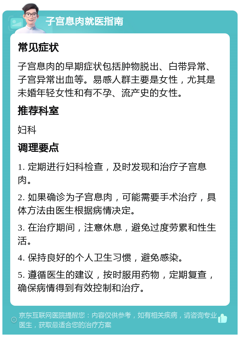 子宫息肉就医指南 常见症状 子宫息肉的早期症状包括肿物脱出、白带异常、子宫异常出血等。易感人群主要是女性，尤其是未婚年轻女性和有不孕、流产史的女性。 推荐科室 妇科 调理要点 1. 定期进行妇科检查，及时发现和治疗子宫息肉。 2. 如果确诊为子宫息肉，可能需要手术治疗，具体方法由医生根据病情决定。 3. 在治疗期间，注意休息，避免过度劳累和性生活。 4. 保持良好的个人卫生习惯，避免感染。 5. 遵循医生的建议，按时服用药物，定期复查，确保病情得到有效控制和治疗。