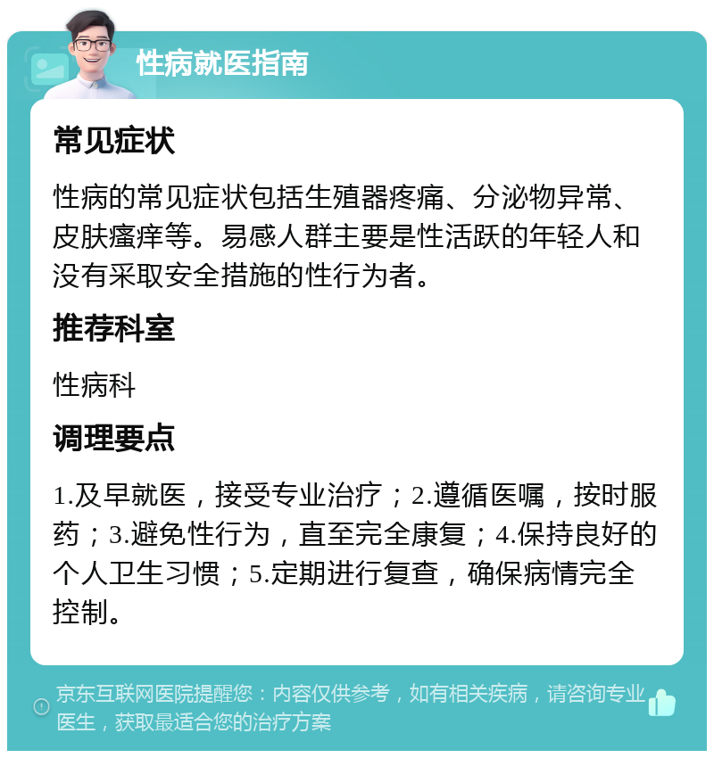 性病就医指南 常见症状 性病的常见症状包括生殖器疼痛、分泌物异常、皮肤瘙痒等。易感人群主要是性活跃的年轻人和没有采取安全措施的性行为者。 推荐科室 性病科 调理要点 1.及早就医，接受专业治疗；2.遵循医嘱，按时服药；3.避免性行为，直至完全康复；4.保持良好的个人卫生习惯；5.定期进行复查，确保病情完全控制。