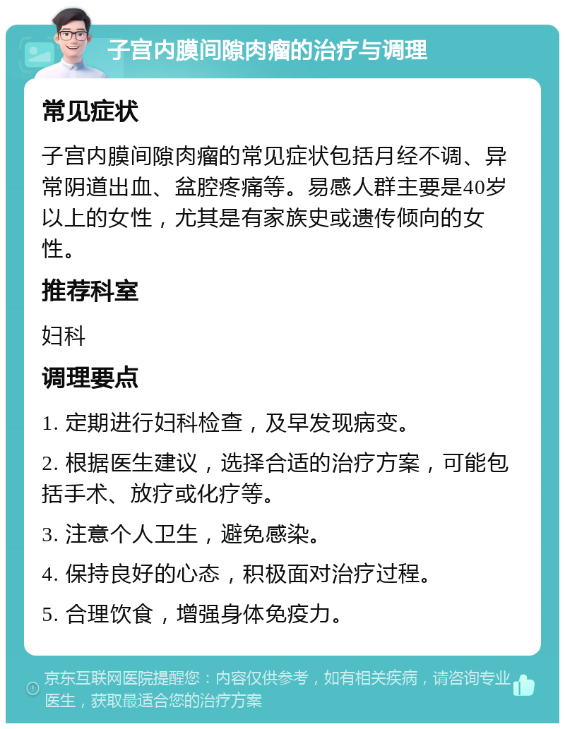 子宫内膜间隙肉瘤的治疗与调理 常见症状 子宫内膜间隙肉瘤的常见症状包括月经不调、异常阴道出血、盆腔疼痛等。易感人群主要是40岁以上的女性，尤其是有家族史或遗传倾向的女性。 推荐科室 妇科 调理要点 1. 定期进行妇科检查，及早发现病变。 2. 根据医生建议，选择合适的治疗方案，可能包括手术、放疗或化疗等。 3. 注意个人卫生，避免感染。 4. 保持良好的心态，积极面对治疗过程。 5. 合理饮食，增强身体免疫力。