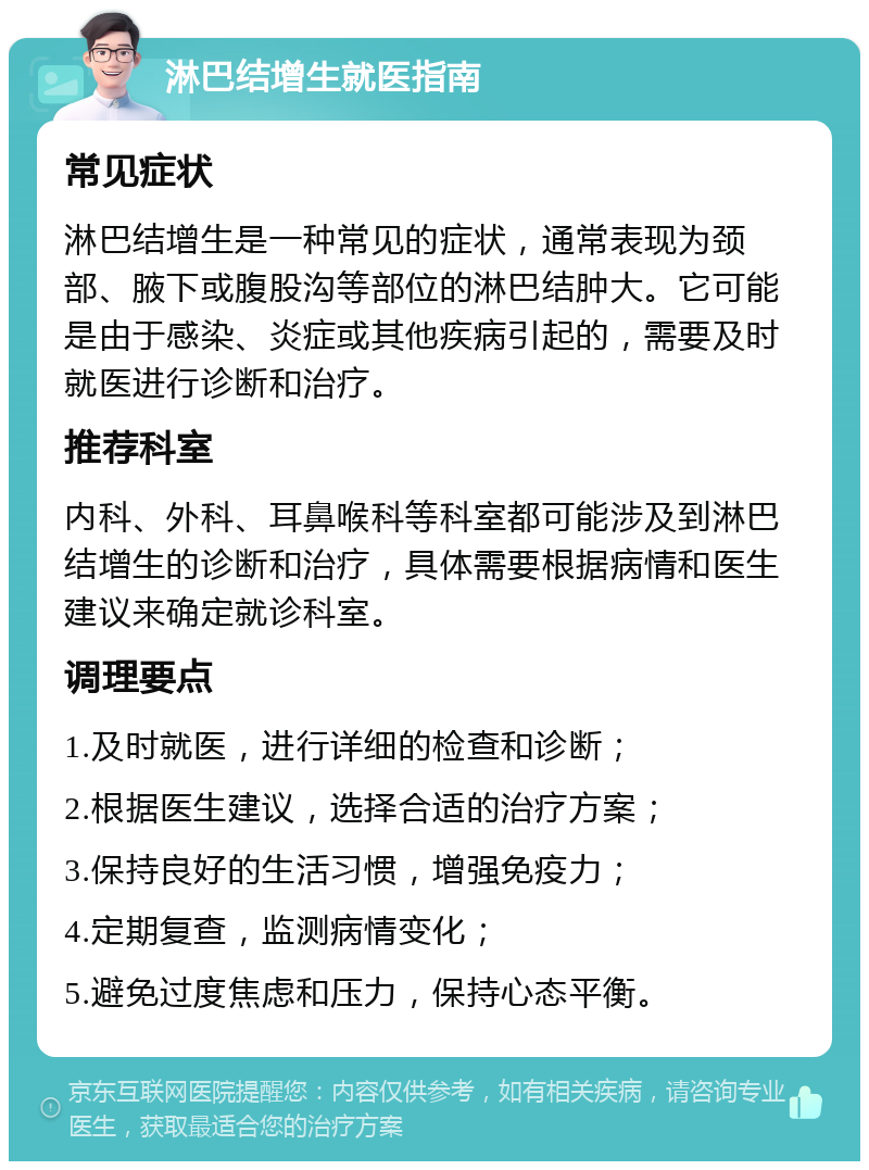 淋巴结增生就医指南 常见症状 淋巴结增生是一种常见的症状，通常表现为颈部、腋下或腹股沟等部位的淋巴结肿大。它可能是由于感染、炎症或其他疾病引起的，需要及时就医进行诊断和治疗。 推荐科室 内科、外科、耳鼻喉科等科室都可能涉及到淋巴结增生的诊断和治疗，具体需要根据病情和医生建议来确定就诊科室。 调理要点 1.及时就医，进行详细的检查和诊断； 2.根据医生建议，选择合适的治疗方案； 3.保持良好的生活习惯，增强免疫力； 4.定期复查，监测病情变化； 5.避免过度焦虑和压力，保持心态平衡。