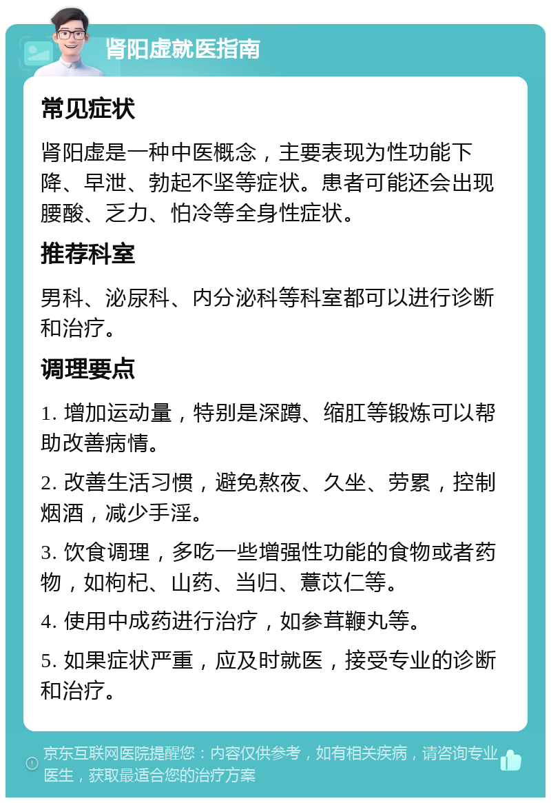 肾阳虚就医指南 常见症状 肾阳虚是一种中医概念，主要表现为性功能下降、早泄、勃起不坚等症状。患者可能还会出现腰酸、乏力、怕冷等全身性症状。 推荐科室 男科、泌尿科、内分泌科等科室都可以进行诊断和治疗。 调理要点 1. 增加运动量，特别是深蹲、缩肛等锻炼可以帮助改善病情。 2. 改善生活习惯，避免熬夜、久坐、劳累，控制烟酒，减少手淫。 3. 饮食调理，多吃一些增强性功能的食物或者药物，如枸杞、山药、当归、薏苡仁等。 4. 使用中成药进行治疗，如参茸鞭丸等。 5. 如果症状严重，应及时就医，接受专业的诊断和治疗。