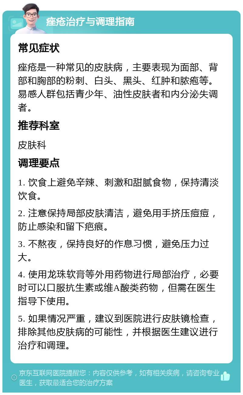 痤疮治疗与调理指南 常见症状 痤疮是一种常见的皮肤病，主要表现为面部、背部和胸部的粉刺、白头、黑头、红肿和脓疱等。易感人群包括青少年、油性皮肤者和内分泌失调者。 推荐科室 皮肤科 调理要点 1. 饮食上避免辛辣、刺激和甜腻食物，保持清淡饮食。 2. 注意保持局部皮肤清洁，避免用手挤压痘痘，防止感染和留下疤痕。 3. 不熬夜，保持良好的作息习惯，避免压力过大。 4. 使用龙珠软膏等外用药物进行局部治疗，必要时可以口服抗生素或维A酸类药物，但需在医生指导下使用。 5. 如果情况严重，建议到医院进行皮肤镜检查，排除其他皮肤病的可能性，并根据医生建议进行治疗和调理。