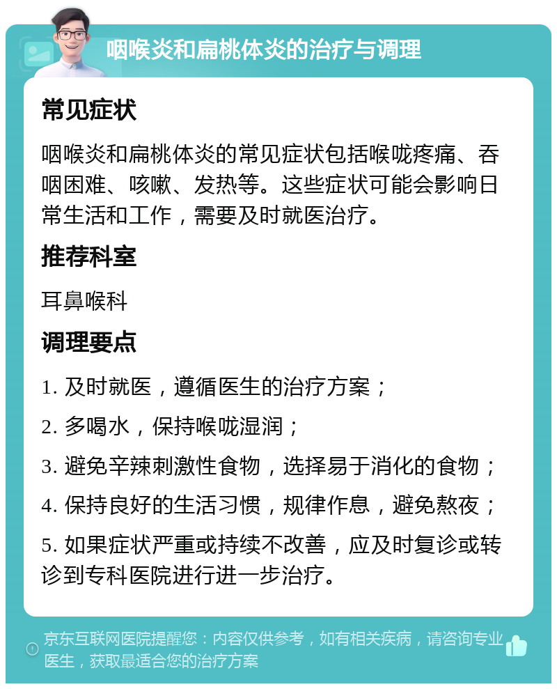 咽喉炎和扁桃体炎的治疗与调理 常见症状 咽喉炎和扁桃体炎的常见症状包括喉咙疼痛、吞咽困难、咳嗽、发热等。这些症状可能会影响日常生活和工作，需要及时就医治疗。 推荐科室 耳鼻喉科 调理要点 1. 及时就医，遵循医生的治疗方案； 2. 多喝水，保持喉咙湿润； 3. 避免辛辣刺激性食物，选择易于消化的食物； 4. 保持良好的生活习惯，规律作息，避免熬夜； 5. 如果症状严重或持续不改善，应及时复诊或转诊到专科医院进行进一步治疗。