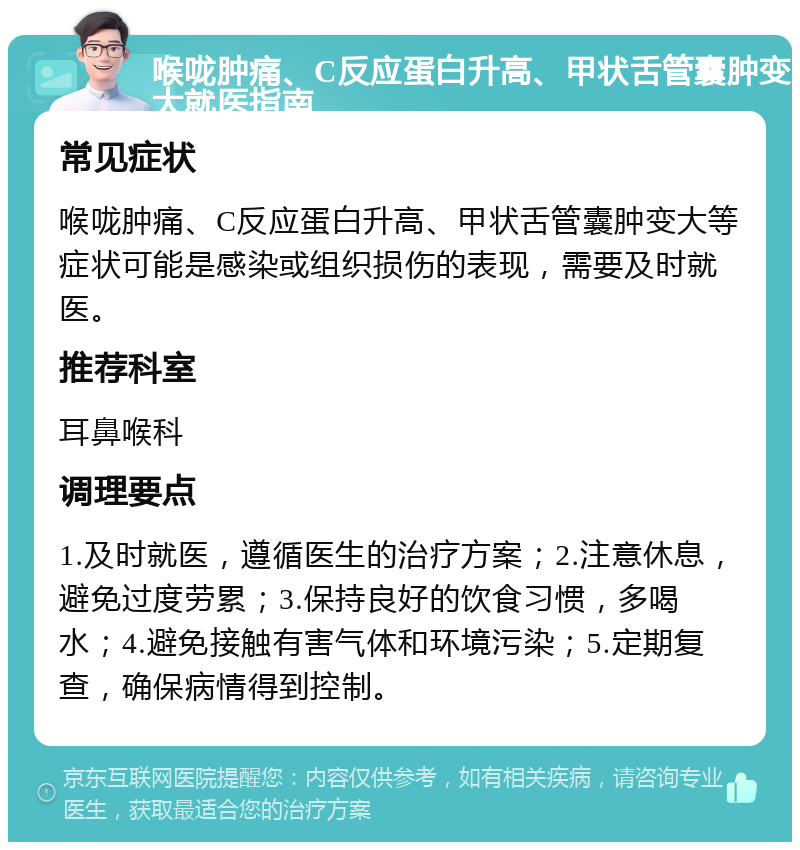 喉咙肿痛、C反应蛋白升高、甲状舌管囊肿变大就医指南 常见症状 喉咙肿痛、C反应蛋白升高、甲状舌管囊肿变大等症状可能是感染或组织损伤的表现，需要及时就医。 推荐科室 耳鼻喉科 调理要点 1.及时就医，遵循医生的治疗方案；2.注意休息，避免过度劳累；3.保持良好的饮食习惯，多喝水；4.避免接触有害气体和环境污染；5.定期复查，确保病情得到控制。