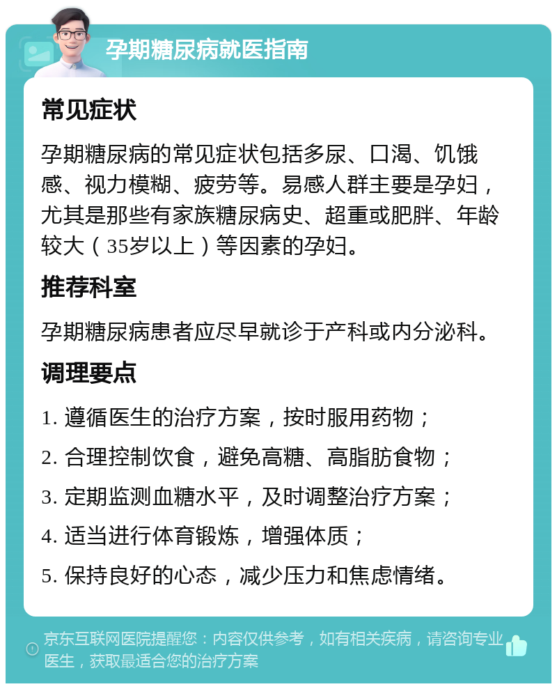 孕期糖尿病就医指南 常见症状 孕期糖尿病的常见症状包括多尿、口渴、饥饿感、视力模糊、疲劳等。易感人群主要是孕妇，尤其是那些有家族糖尿病史、超重或肥胖、年龄较大（35岁以上）等因素的孕妇。 推荐科室 孕期糖尿病患者应尽早就诊于产科或内分泌科。 调理要点 1. 遵循医生的治疗方案，按时服用药物； 2. 合理控制饮食，避免高糖、高脂肪食物； 3. 定期监测血糖水平，及时调整治疗方案； 4. 适当进行体育锻炼，增强体质； 5. 保持良好的心态，减少压力和焦虑情绪。