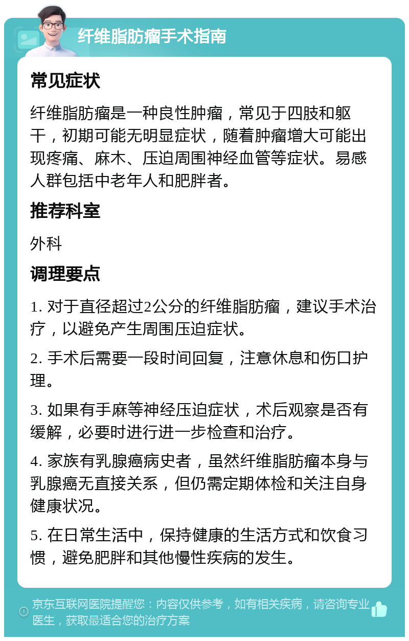 纤维脂肪瘤手术指南 常见症状 纤维脂肪瘤是一种良性肿瘤，常见于四肢和躯干，初期可能无明显症状，随着肿瘤增大可能出现疼痛、麻木、压迫周围神经血管等症状。易感人群包括中老年人和肥胖者。 推荐科室 外科 调理要点 1. 对于直径超过2公分的纤维脂肪瘤，建议手术治疗，以避免产生周围压迫症状。 2. 手术后需要一段时间回复，注意休息和伤口护理。 3. 如果有手麻等神经压迫症状，术后观察是否有缓解，必要时进行进一步检查和治疗。 4. 家族有乳腺癌病史者，虽然纤维脂肪瘤本身与乳腺癌无直接关系，但仍需定期体检和关注自身健康状况。 5. 在日常生活中，保持健康的生活方式和饮食习惯，避免肥胖和其他慢性疾病的发生。