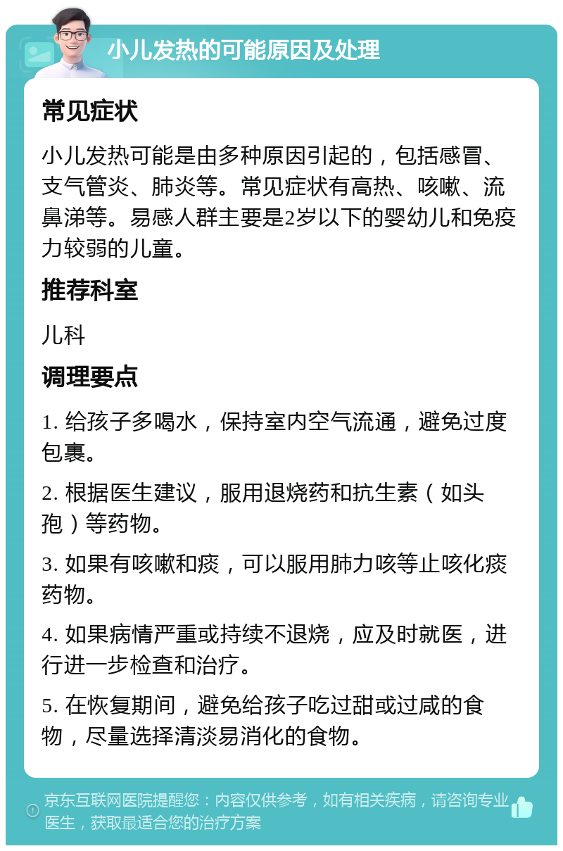 小儿发热的可能原因及处理 常见症状 小儿发热可能是由多种原因引起的，包括感冒、支气管炎、肺炎等。常见症状有高热、咳嗽、流鼻涕等。易感人群主要是2岁以下的婴幼儿和免疫力较弱的儿童。 推荐科室 儿科 调理要点 1. 给孩子多喝水，保持室内空气流通，避免过度包裹。 2. 根据医生建议，服用退烧药和抗生素（如头孢）等药物。 3. 如果有咳嗽和痰，可以服用肺力咳等止咳化痰药物。 4. 如果病情严重或持续不退烧，应及时就医，进行进一步检查和治疗。 5. 在恢复期间，避免给孩子吃过甜或过咸的食物，尽量选择清淡易消化的食物。