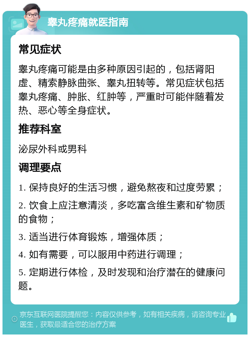 睾丸疼痛就医指南 常见症状 睾丸疼痛可能是由多种原因引起的，包括肾阳虚、精索静脉曲张、睾丸扭转等。常见症状包括睾丸疼痛、肿胀、红肿等，严重时可能伴随着发热、恶心等全身症状。 推荐科室 泌尿外科或男科 调理要点 1. 保持良好的生活习惯，避免熬夜和过度劳累； 2. 饮食上应注意清淡，多吃富含维生素和矿物质的食物； 3. 适当进行体育锻炼，增强体质； 4. 如有需要，可以服用中药进行调理； 5. 定期进行体检，及时发现和治疗潜在的健康问题。