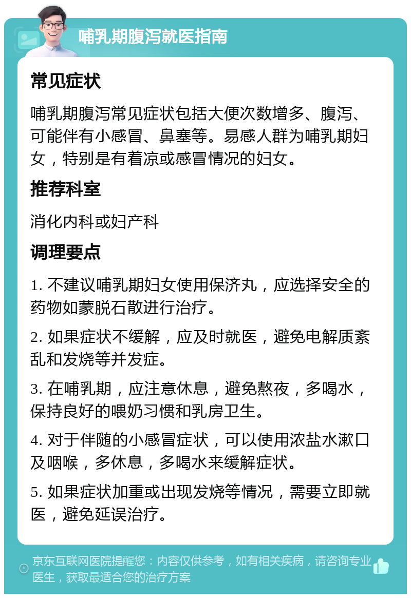 哺乳期腹泻就医指南 常见症状 哺乳期腹泻常见症状包括大便次数增多、腹泻、可能伴有小感冒、鼻塞等。易感人群为哺乳期妇女，特别是有着凉或感冒情况的妇女。 推荐科室 消化内科或妇产科 调理要点 1. 不建议哺乳期妇女使用保济丸，应选择安全的药物如蒙脱石散进行治疗。 2. 如果症状不缓解，应及时就医，避免电解质紊乱和发烧等并发症。 3. 在哺乳期，应注意休息，避免熬夜，多喝水，保持良好的喂奶习惯和乳房卫生。 4. 对于伴随的小感冒症状，可以使用浓盐水漱口及咽喉，多休息，多喝水来缓解症状。 5. 如果症状加重或出现发烧等情况，需要立即就医，避免延误治疗。