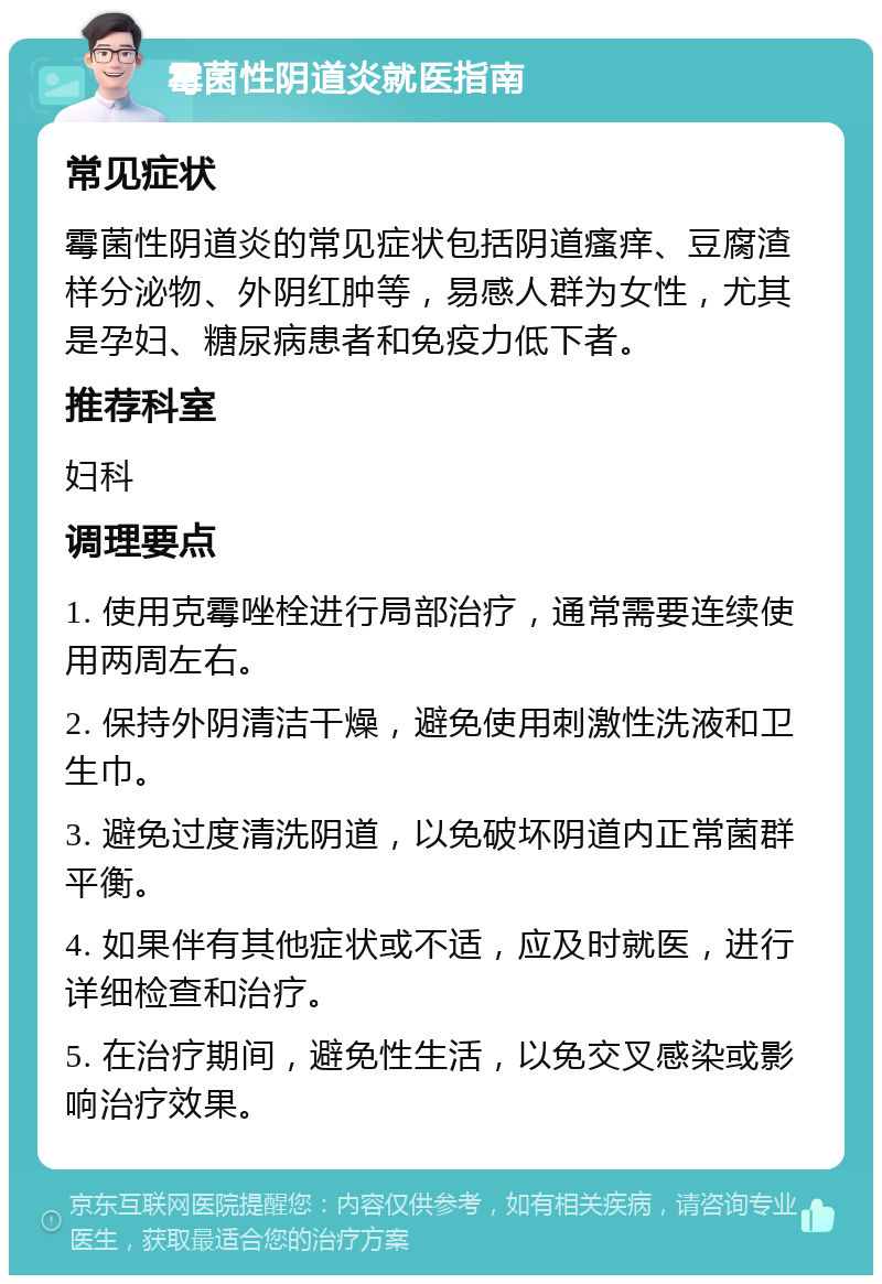 霉菌性阴道炎就医指南 常见症状 霉菌性阴道炎的常见症状包括阴道瘙痒、豆腐渣样分泌物、外阴红肿等，易感人群为女性，尤其是孕妇、糖尿病患者和免疫力低下者。 推荐科室 妇科 调理要点 1. 使用克霉唑栓进行局部治疗，通常需要连续使用两周左右。 2. 保持外阴清洁干燥，避免使用刺激性洗液和卫生巾。 3. 避免过度清洗阴道，以免破坏阴道内正常菌群平衡。 4. 如果伴有其他症状或不适，应及时就医，进行详细检查和治疗。 5. 在治疗期间，避免性生活，以免交叉感染或影响治疗效果。