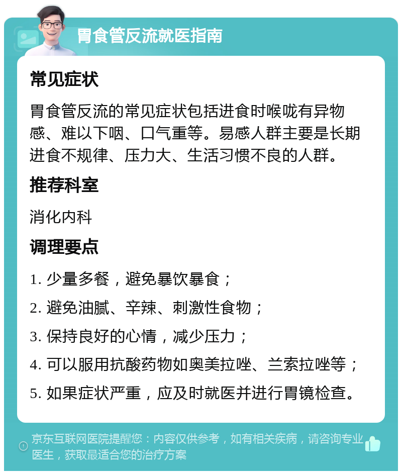 胃食管反流就医指南 常见症状 胃食管反流的常见症状包括进食时喉咙有异物感、难以下咽、口气重等。易感人群主要是长期进食不规律、压力大、生活习惯不良的人群。 推荐科室 消化内科 调理要点 1. 少量多餐，避免暴饮暴食； 2. 避免油腻、辛辣、刺激性食物； 3. 保持良好的心情，减少压力； 4. 可以服用抗酸药物如奥美拉唑、兰索拉唑等； 5. 如果症状严重，应及时就医并进行胃镜检查。