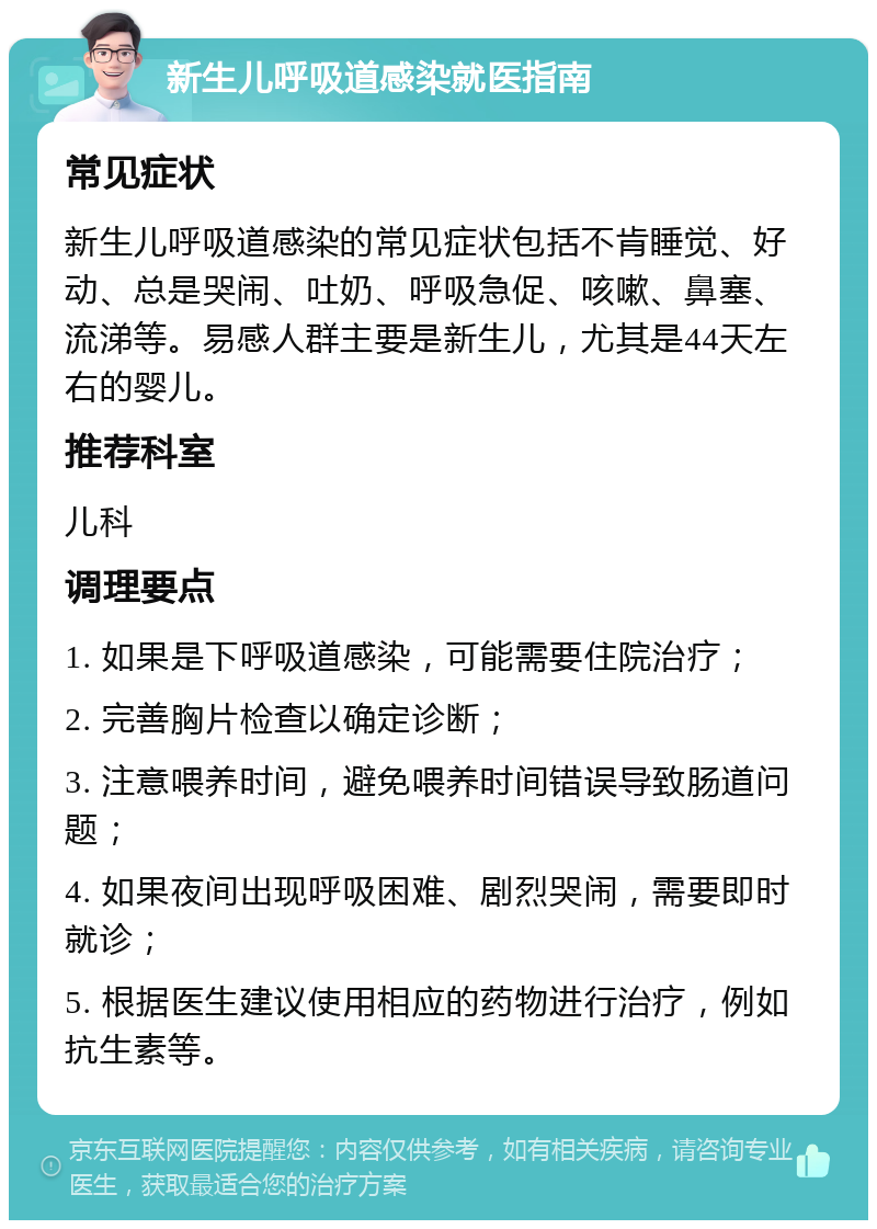 新生儿呼吸道感染就医指南 常见症状 新生儿呼吸道感染的常见症状包括不肯睡觉、好动、总是哭闹、吐奶、呼吸急促、咳嗽、鼻塞、流涕等。易感人群主要是新生儿，尤其是44天左右的婴儿。 推荐科室 儿科 调理要点 1. 如果是下呼吸道感染，可能需要住院治疗； 2. 完善胸片检查以确定诊断； 3. 注意喂养时间，避免喂养时间错误导致肠道问题； 4. 如果夜间出现呼吸困难、剧烈哭闹，需要即时就诊； 5. 根据医生建议使用相应的药物进行治疗，例如抗生素等。