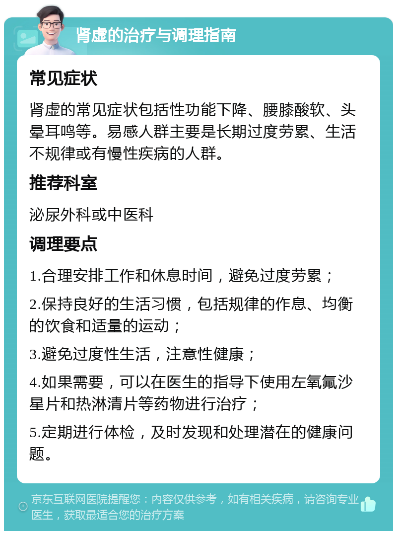 肾虚的治疗与调理指南 常见症状 肾虚的常见症状包括性功能下降、腰膝酸软、头晕耳鸣等。易感人群主要是长期过度劳累、生活不规律或有慢性疾病的人群。 推荐科室 泌尿外科或中医科 调理要点 1.合理安排工作和休息时间，避免过度劳累； 2.保持良好的生活习惯，包括规律的作息、均衡的饮食和适量的运动； 3.避免过度性生活，注意性健康； 4.如果需要，可以在医生的指导下使用左氧氟沙星片和热淋清片等药物进行治疗； 5.定期进行体检，及时发现和处理潜在的健康问题。