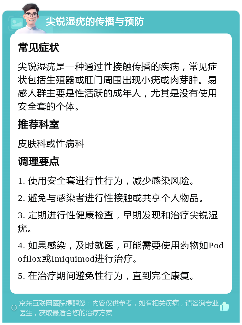 尖锐湿疣的传播与预防 常见症状 尖锐湿疣是一种通过性接触传播的疾病，常见症状包括生殖器或肛门周围出现小疣或肉芽肿。易感人群主要是性活跃的成年人，尤其是没有使用安全套的个体。 推荐科室 皮肤科或性病科 调理要点 1. 使用安全套进行性行为，减少感染风险。 2. 避免与感染者进行性接触或共享个人物品。 3. 定期进行性健康检查，早期发现和治疗尖锐湿疣。 4. 如果感染，及时就医，可能需要使用药物如Podofilox或Imiquimod进行治疗。 5. 在治疗期间避免性行为，直到完全康复。