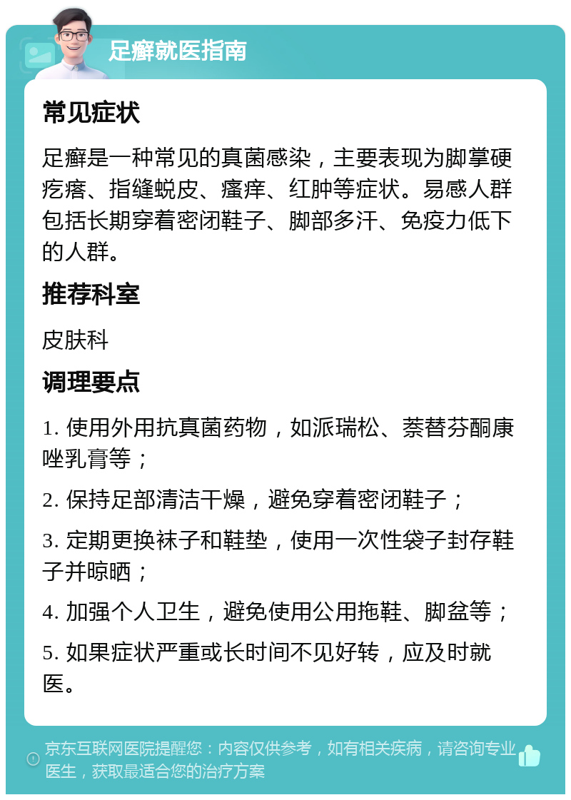 足癣就医指南 常见症状 足癣是一种常见的真菌感染，主要表现为脚掌硬疙瘩、指缝蜕皮、瘙痒、红肿等症状。易感人群包括长期穿着密闭鞋子、脚部多汗、免疫力低下的人群。 推荐科室 皮肤科 调理要点 1. 使用外用抗真菌药物，如派瑞松、萘替芬酮康唑乳膏等； 2. 保持足部清洁干燥，避免穿着密闭鞋子； 3. 定期更换袜子和鞋垫，使用一次性袋子封存鞋子并晾晒； 4. 加强个人卫生，避免使用公用拖鞋、脚盆等； 5. 如果症状严重或长时间不见好转，应及时就医。