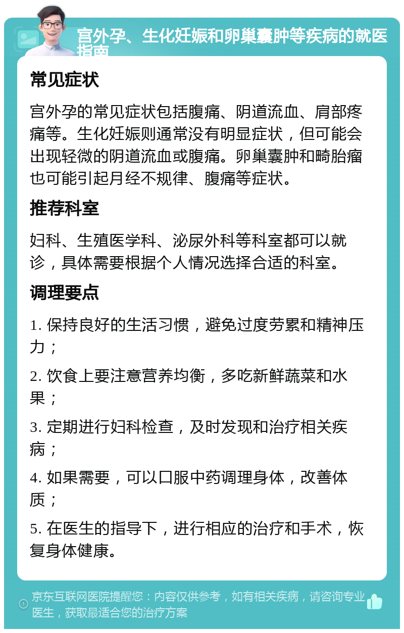 宫外孕、生化妊娠和卵巢囊肿等疾病的就医指南 常见症状 宫外孕的常见症状包括腹痛、阴道流血、肩部疼痛等。生化妊娠则通常没有明显症状，但可能会出现轻微的阴道流血或腹痛。卵巢囊肿和畸胎瘤也可能引起月经不规律、腹痛等症状。 推荐科室 妇科、生殖医学科、泌尿外科等科室都可以就诊，具体需要根据个人情况选择合适的科室。 调理要点 1. 保持良好的生活习惯，避免过度劳累和精神压力； 2. 饮食上要注意营养均衡，多吃新鲜蔬菜和水果； 3. 定期进行妇科检查，及时发现和治疗相关疾病； 4. 如果需要，可以口服中药调理身体，改善体质； 5. 在医生的指导下，进行相应的治疗和手术，恢复身体健康。