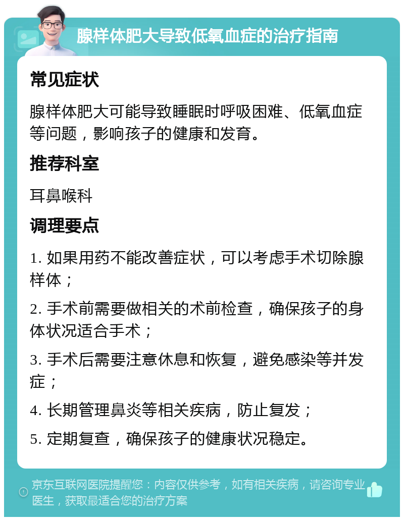 腺样体肥大导致低氧血症的治疗指南 常见症状 腺样体肥大可能导致睡眠时呼吸困难、低氧血症等问题，影响孩子的健康和发育。 推荐科室 耳鼻喉科 调理要点 1. 如果用药不能改善症状，可以考虑手术切除腺样体； 2. 手术前需要做相关的术前检查，确保孩子的身体状况适合手术； 3. 手术后需要注意休息和恢复，避免感染等并发症； 4. 长期管理鼻炎等相关疾病，防止复发； 5. 定期复查，确保孩子的健康状况稳定。