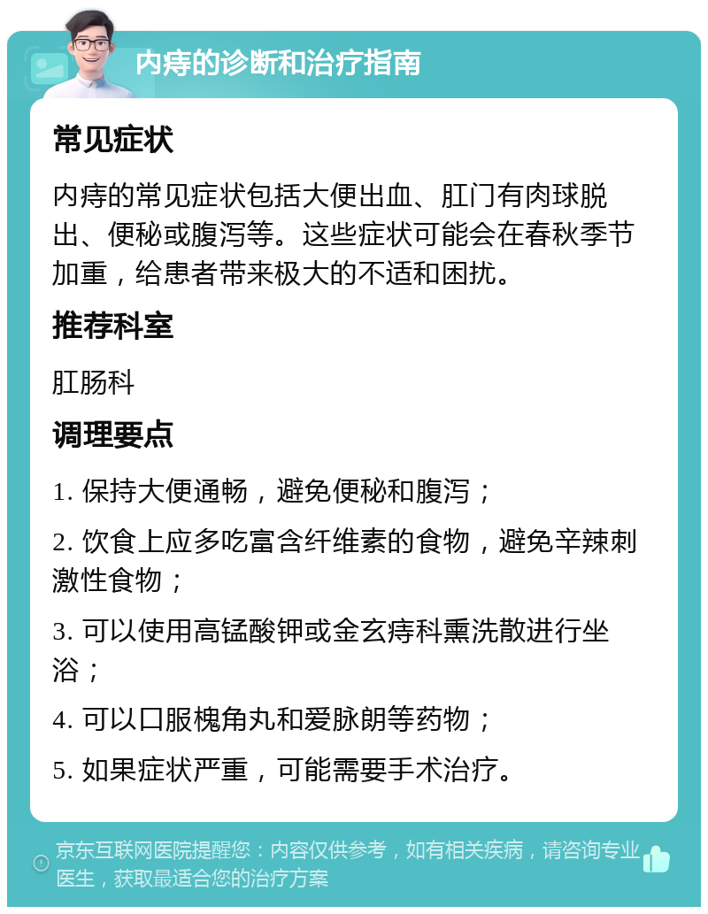 内痔的诊断和治疗指南 常见症状 内痔的常见症状包括大便出血、肛门有肉球脱出、便秘或腹泻等。这些症状可能会在春秋季节加重，给患者带来极大的不适和困扰。 推荐科室 肛肠科 调理要点 1. 保持大便通畅，避免便秘和腹泻； 2. 饮食上应多吃富含纤维素的食物，避免辛辣刺激性食物； 3. 可以使用高锰酸钾或金玄痔科熏洗散进行坐浴； 4. 可以口服槐角丸和爱脉朗等药物； 5. 如果症状严重，可能需要手术治疗。