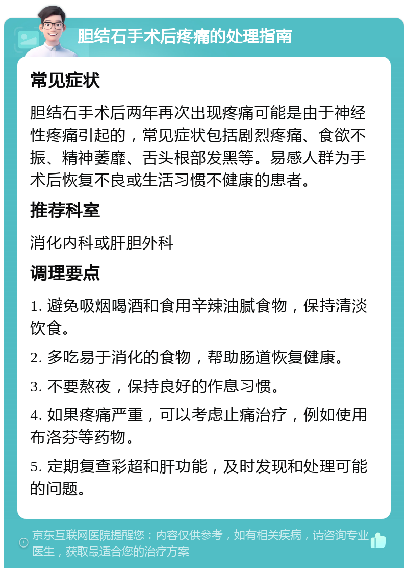 胆结石手术后疼痛的处理指南 常见症状 胆结石手术后两年再次出现疼痛可能是由于神经性疼痛引起的，常见症状包括剧烈疼痛、食欲不振、精神萎靡、舌头根部发黑等。易感人群为手术后恢复不良或生活习惯不健康的患者。 推荐科室 消化内科或肝胆外科 调理要点 1. 避免吸烟喝酒和食用辛辣油腻食物，保持清淡饮食。 2. 多吃易于消化的食物，帮助肠道恢复健康。 3. 不要熬夜，保持良好的作息习惯。 4. 如果疼痛严重，可以考虑止痛治疗，例如使用布洛芬等药物。 5. 定期复查彩超和肝功能，及时发现和处理可能的问题。