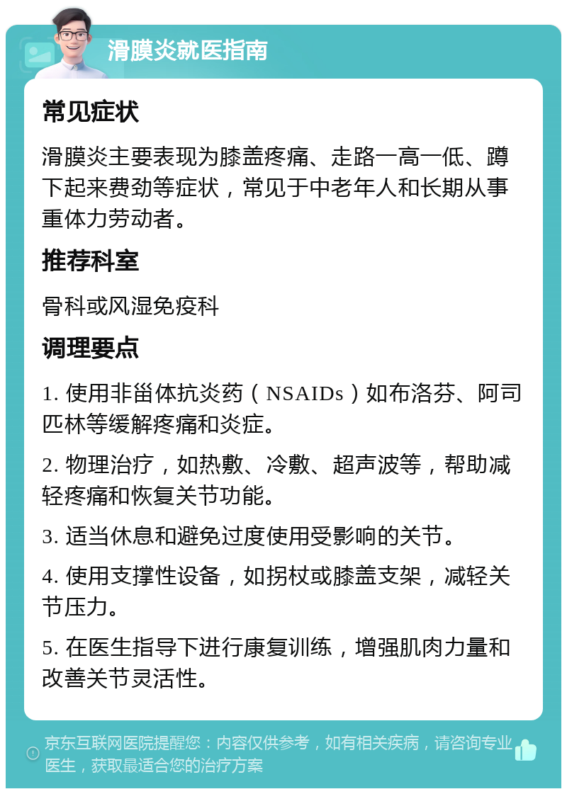 滑膜炎就医指南 常见症状 滑膜炎主要表现为膝盖疼痛、走路一高一低、蹲下起来费劲等症状，常见于中老年人和长期从事重体力劳动者。 推荐科室 骨科或风湿免疫科 调理要点 1. 使用非甾体抗炎药（NSAIDs）如布洛芬、阿司匹林等缓解疼痛和炎症。 2. 物理治疗，如热敷、冷敷、超声波等，帮助减轻疼痛和恢复关节功能。 3. 适当休息和避免过度使用受影响的关节。 4. 使用支撑性设备，如拐杖或膝盖支架，减轻关节压力。 5. 在医生指导下进行康复训练，增强肌肉力量和改善关节灵活性。