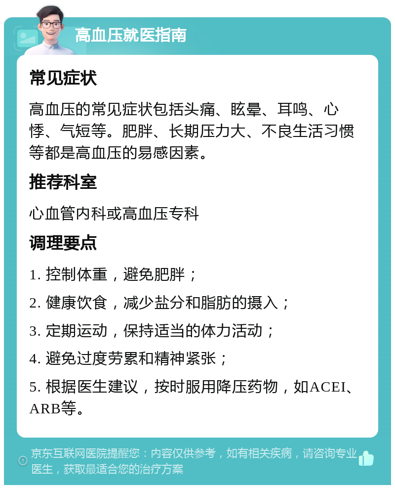 高血压就医指南 常见症状 高血压的常见症状包括头痛、眩晕、耳鸣、心悸、气短等。肥胖、长期压力大、不良生活习惯等都是高血压的易感因素。 推荐科室 心血管内科或高血压专科 调理要点 1. 控制体重，避免肥胖； 2. 健康饮食，减少盐分和脂肪的摄入； 3. 定期运动，保持适当的体力活动； 4. 避免过度劳累和精神紧张； 5. 根据医生建议，按时服用降压药物，如ACEI、ARB等。