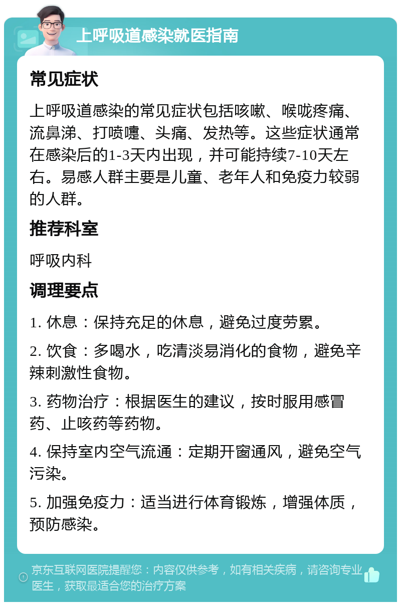 上呼吸道感染就医指南 常见症状 上呼吸道感染的常见症状包括咳嗽、喉咙疼痛、流鼻涕、打喷嚏、头痛、发热等。这些症状通常在感染后的1-3天内出现，并可能持续7-10天左右。易感人群主要是儿童、老年人和免疫力较弱的人群。 推荐科室 呼吸内科 调理要点 1. 休息：保持充足的休息，避免过度劳累。 2. 饮食：多喝水，吃清淡易消化的食物，避免辛辣刺激性食物。 3. 药物治疗：根据医生的建议，按时服用感冒药、止咳药等药物。 4. 保持室内空气流通：定期开窗通风，避免空气污染。 5. 加强免疫力：适当进行体育锻炼，增强体质，预防感染。