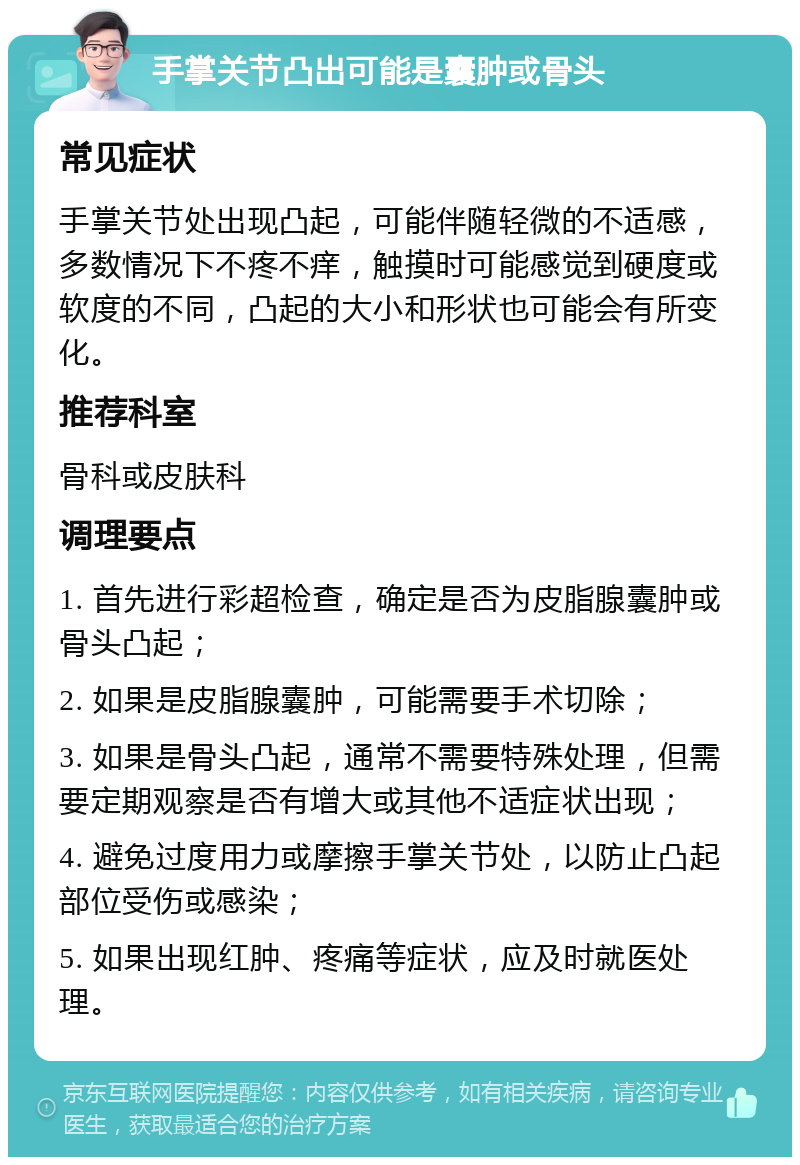 手掌关节凸出可能是囊肿或骨头 常见症状 手掌关节处出现凸起，可能伴随轻微的不适感，多数情况下不疼不痒，触摸时可能感觉到硬度或软度的不同，凸起的大小和形状也可能会有所变化。 推荐科室 骨科或皮肤科 调理要点 1. 首先进行彩超检查，确定是否为皮脂腺囊肿或骨头凸起； 2. 如果是皮脂腺囊肿，可能需要手术切除； 3. 如果是骨头凸起，通常不需要特殊处理，但需要定期观察是否有增大或其他不适症状出现； 4. 避免过度用力或摩擦手掌关节处，以防止凸起部位受伤或感染； 5. 如果出现红肿、疼痛等症状，应及时就医处理。