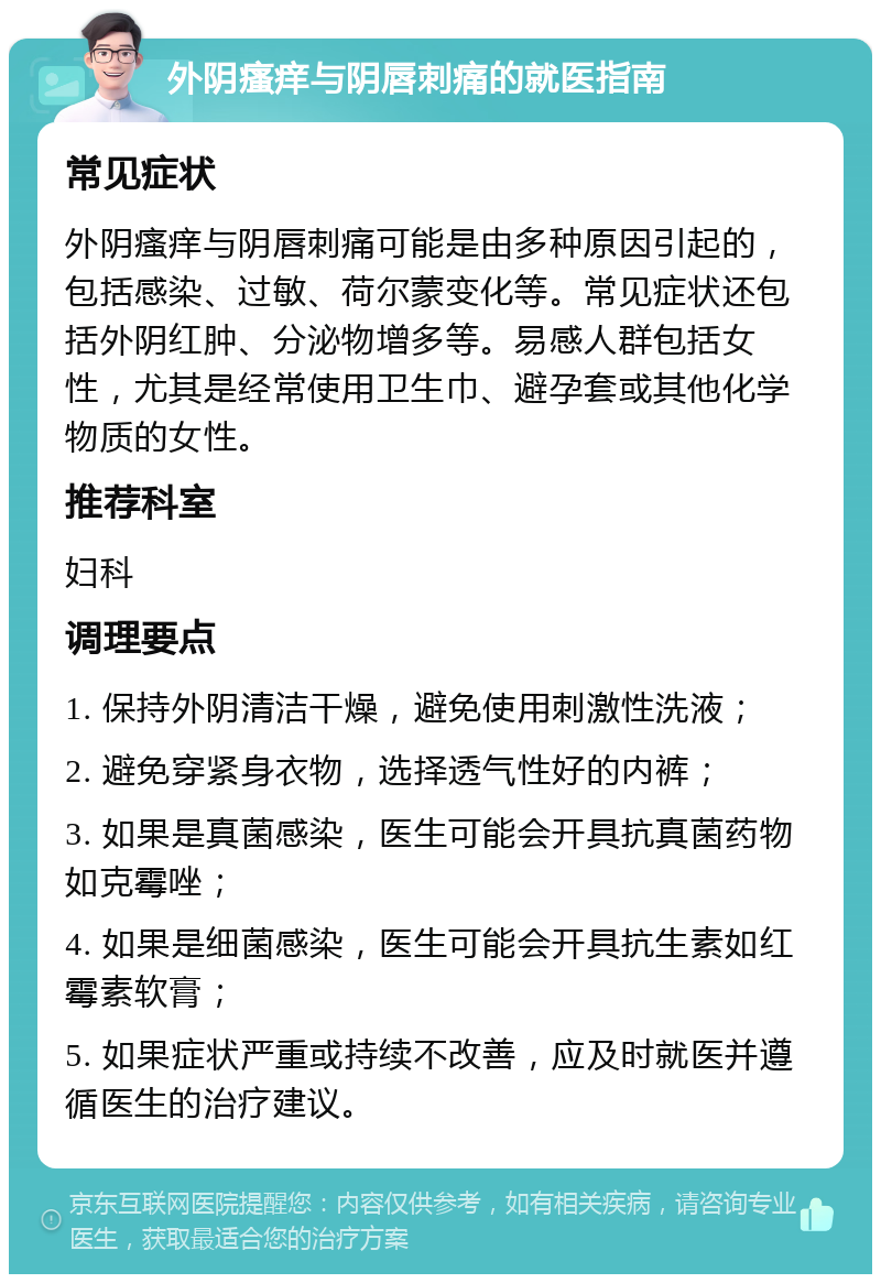 外阴瘙痒与阴唇刺痛的就医指南 常见症状 外阴瘙痒与阴唇刺痛可能是由多种原因引起的，包括感染、过敏、荷尔蒙变化等。常见症状还包括外阴红肿、分泌物增多等。易感人群包括女性，尤其是经常使用卫生巾、避孕套或其他化学物质的女性。 推荐科室 妇科 调理要点 1. 保持外阴清洁干燥，避免使用刺激性洗液； 2. 避免穿紧身衣物，选择透气性好的内裤； 3. 如果是真菌感染，医生可能会开具抗真菌药物如克霉唑； 4. 如果是细菌感染，医生可能会开具抗生素如红霉素软膏； 5. 如果症状严重或持续不改善，应及时就医并遵循医生的治疗建议。