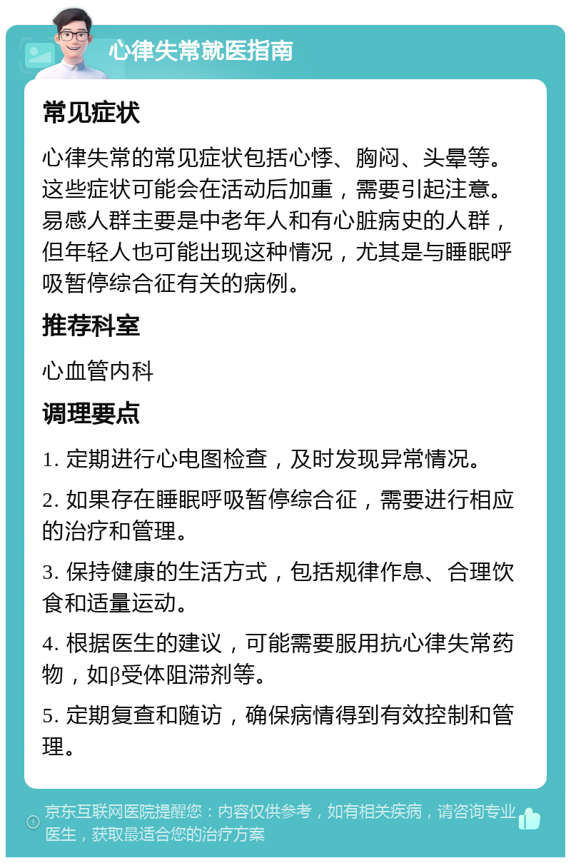 心律失常就医指南 常见症状 心律失常的常见症状包括心悸、胸闷、头晕等。这些症状可能会在活动后加重，需要引起注意。易感人群主要是中老年人和有心脏病史的人群，但年轻人也可能出现这种情况，尤其是与睡眠呼吸暂停综合征有关的病例。 推荐科室 心血管内科 调理要点 1. 定期进行心电图检查，及时发现异常情况。 2. 如果存在睡眠呼吸暂停综合征，需要进行相应的治疗和管理。 3. 保持健康的生活方式，包括规律作息、合理饮食和适量运动。 4. 根据医生的建议，可能需要服用抗心律失常药物，如β受体阻滞剂等。 5. 定期复查和随访，确保病情得到有效控制和管理。