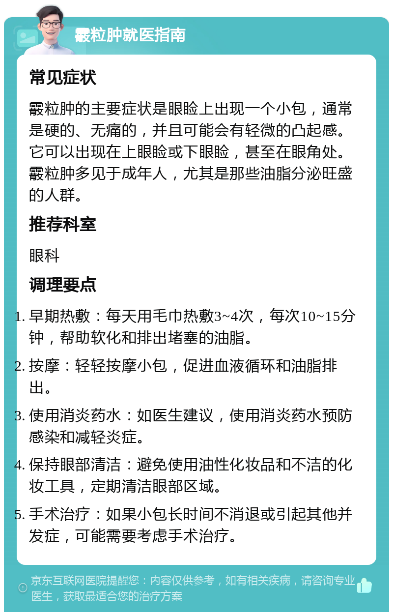 霰粒肿就医指南 常见症状 霰粒肿的主要症状是眼睑上出现一个小包，通常是硬的、无痛的，并且可能会有轻微的凸起感。它可以出现在上眼睑或下眼睑，甚至在眼角处。霰粒肿多见于成年人，尤其是那些油脂分泌旺盛的人群。 推荐科室 眼科 调理要点 早期热敷：每天用毛巾热敷3~4次，每次10~15分钟，帮助软化和排出堵塞的油脂。 按摩：轻轻按摩小包，促进血液循环和油脂排出。 使用消炎药水：如医生建议，使用消炎药水预防感染和减轻炎症。 保持眼部清洁：避免使用油性化妆品和不洁的化妆工具，定期清洁眼部区域。 手术治疗：如果小包长时间不消退或引起其他并发症，可能需要考虑手术治疗。