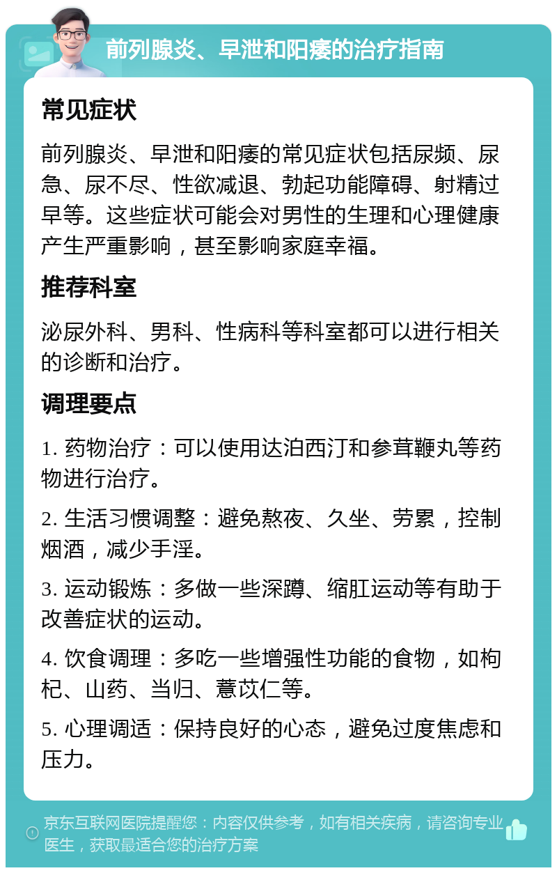 前列腺炎、早泄和阳痿的治疗指南 常见症状 前列腺炎、早泄和阳痿的常见症状包括尿频、尿急、尿不尽、性欲减退、勃起功能障碍、射精过早等。这些症状可能会对男性的生理和心理健康产生严重影响，甚至影响家庭幸福。 推荐科室 泌尿外科、男科、性病科等科室都可以进行相关的诊断和治疗。 调理要点 1. 药物治疗：可以使用达泊西汀和参茸鞭丸等药物进行治疗。 2. 生活习惯调整：避免熬夜、久坐、劳累，控制烟酒，减少手淫。 3. 运动锻炼：多做一些深蹲、缩肛运动等有助于改善症状的运动。 4. 饮食调理：多吃一些增强性功能的食物，如枸杞、山药、当归、薏苡仁等。 5. 心理调适：保持良好的心态，避免过度焦虑和压力。