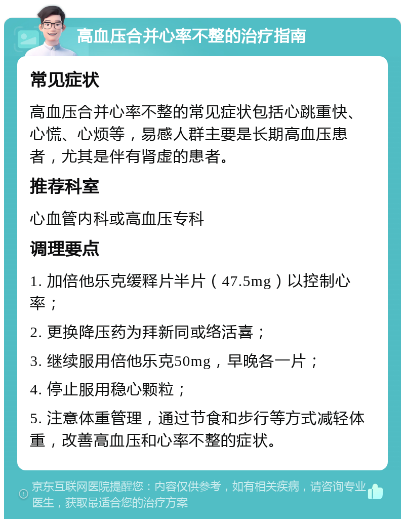 高血压合并心率不整的治疗指南 常见症状 高血压合并心率不整的常见症状包括心跳重快、心慌、心烦等，易感人群主要是长期高血压患者，尤其是伴有肾虚的患者。 推荐科室 心血管内科或高血压专科 调理要点 1. 加倍他乐克缓释片半片（47.5mg）以控制心率； 2. 更换降压药为拜新同或络活喜； 3. 继续服用倍他乐克50mg，早晚各一片； 4. 停止服用稳心颗粒； 5. 注意体重管理，通过节食和步行等方式减轻体重，改善高血压和心率不整的症状。