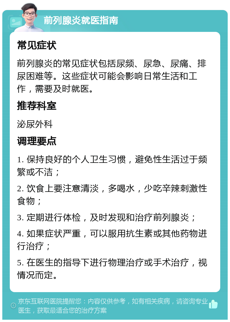 前列腺炎就医指南 常见症状 前列腺炎的常见症状包括尿频、尿急、尿痛、排尿困难等。这些症状可能会影响日常生活和工作，需要及时就医。 推荐科室 泌尿外科 调理要点 1. 保持良好的个人卫生习惯，避免性生活过于频繁或不洁； 2. 饮食上要注意清淡，多喝水，少吃辛辣刺激性食物； 3. 定期进行体检，及时发现和治疗前列腺炎； 4. 如果症状严重，可以服用抗生素或其他药物进行治疗； 5. 在医生的指导下进行物理治疗或手术治疗，视情况而定。