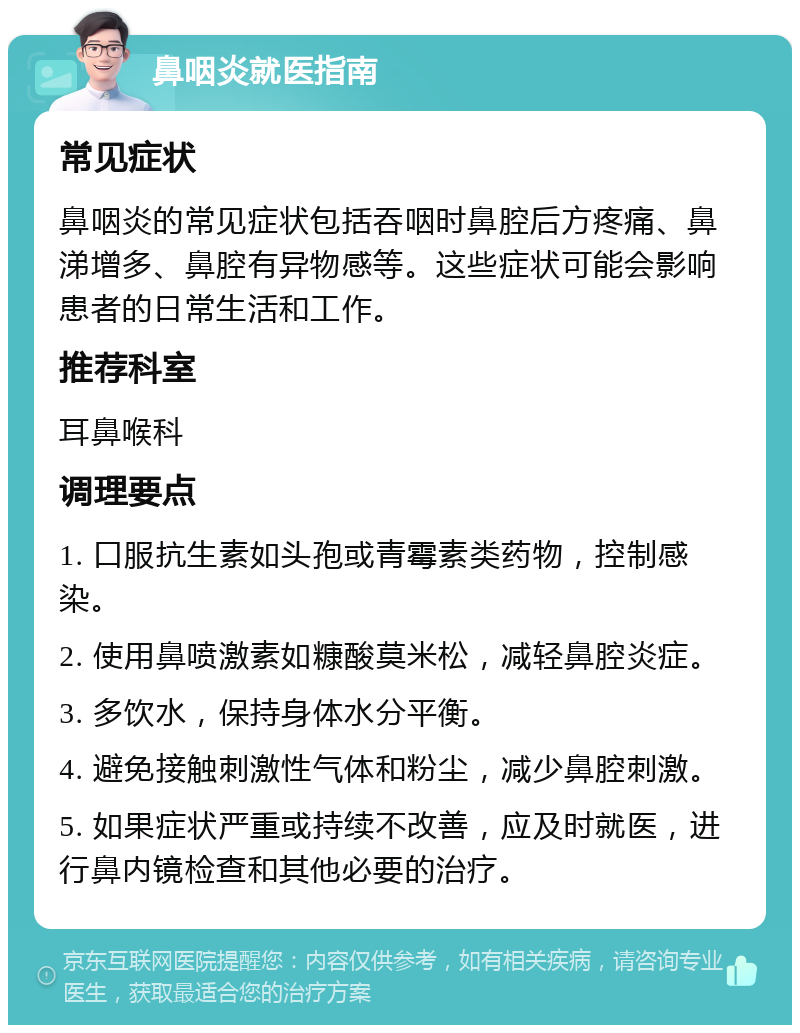 鼻咽炎就医指南 常见症状 鼻咽炎的常见症状包括吞咽时鼻腔后方疼痛、鼻涕增多、鼻腔有异物感等。这些症状可能会影响患者的日常生活和工作。 推荐科室 耳鼻喉科 调理要点 1. 口服抗生素如头孢或青霉素类药物，控制感染。 2. 使用鼻喷激素如糠酸莫米松，减轻鼻腔炎症。 3. 多饮水，保持身体水分平衡。 4. 避免接触刺激性气体和粉尘，减少鼻腔刺激。 5. 如果症状严重或持续不改善，应及时就医，进行鼻内镜检查和其他必要的治疗。