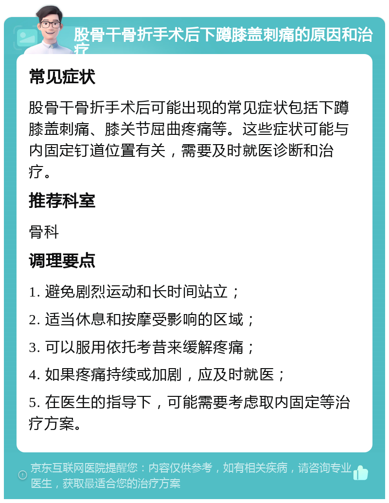 股骨干骨折手术后下蹲膝盖刺痛的原因和治疗 常见症状 股骨干骨折手术后可能出现的常见症状包括下蹲膝盖刺痛、膝关节屈曲疼痛等。这些症状可能与内固定钉道位置有关，需要及时就医诊断和治疗。 推荐科室 骨科 调理要点 1. 避免剧烈运动和长时间站立； 2. 适当休息和按摩受影响的区域； 3. 可以服用依托考昔来缓解疼痛； 4. 如果疼痛持续或加剧，应及时就医； 5. 在医生的指导下，可能需要考虑取内固定等治疗方案。