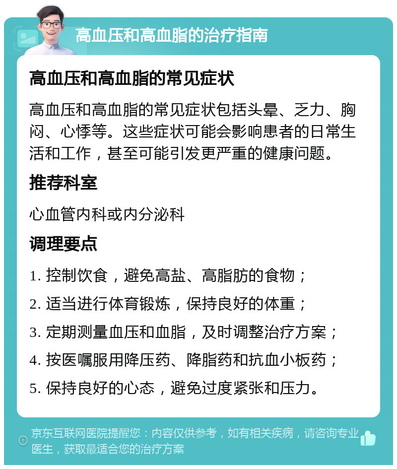 高血压和高血脂的治疗指南 高血压和高血脂的常见症状 高血压和高血脂的常见症状包括头晕、乏力、胸闷、心悸等。这些症状可能会影响患者的日常生活和工作，甚至可能引发更严重的健康问题。 推荐科室 心血管内科或内分泌科 调理要点 1. 控制饮食，避免高盐、高脂肪的食物； 2. 适当进行体育锻炼，保持良好的体重； 3. 定期测量血压和血脂，及时调整治疗方案； 4. 按医嘱服用降压药、降脂药和抗血小板药； 5. 保持良好的心态，避免过度紧张和压力。