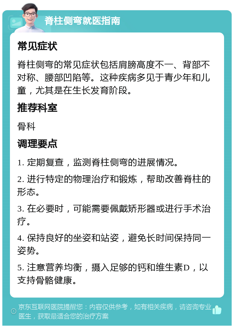 脊柱侧弯就医指南 常见症状 脊柱侧弯的常见症状包括肩膀高度不一、背部不对称、腰部凹陷等。这种疾病多见于青少年和儿童，尤其是在生长发育阶段。 推荐科室 骨科 调理要点 1. 定期复查，监测脊柱侧弯的进展情况。 2. 进行特定的物理治疗和锻炼，帮助改善脊柱的形态。 3. 在必要时，可能需要佩戴矫形器或进行手术治疗。 4. 保持良好的坐姿和站姿，避免长时间保持同一姿势。 5. 注意营养均衡，摄入足够的钙和维生素D，以支持骨骼健康。